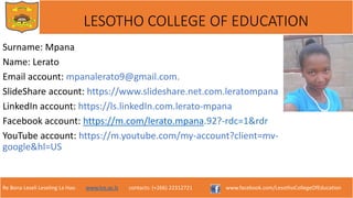 Re Bona Leseli Leseling La Hao. www.lce.ac.ls contacts: (+266) 22312721 www.facebook.com/LesothoCollegeOfEducation
LESOTHO COLLEGE OF EDUCATION
Surname: Mpana
Name: Lerato
Email account: mpanalerato9@gmail.com.
SlideShare account: https://www.slideshare.net.com.leratompana
LinkedIn account: https://ls.linkedIn.com.lerato-mpana
Facebook account: https://m.com/lerato.mpana.92?-rdc=1&rdr
YouTube account: https://m.youtube.com/my-account?client=mv-
google&hl=US
 