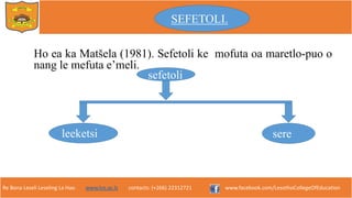 Re Bona Leseli Leseling La Hao. www.lce.ac.ls contacts: (+266) 22312721 www.facebook.com/LesothoCollegeOfEducation
Ho ea ka Matšela (1981). Sefetoli ke mofuta oa maretlo-puo o
nang le mefuta e’meli.
sefetoli
sereleeketsi
SEFETOLI.
 
