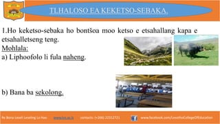 Re Bona Leseli Leseling La Hao. www.lce.ac.ls contacts: (+266) 22312721 www.facebook.com/LesothoCollegeOfEducation
1.Ho keketso-sebaka ho bontšoa moo ketso e etsahallang kapa e
etsahalletseng teng.
Mohlala:
a) Liphoofolo li fula naheng.
b) Bana ba sekolong.
TLHALOSO EA KEKETSO-SEBAKA.
 