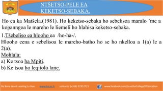 Re Bona Leseli Leseling La Hao. www.lce.ac.ls contacts: (+266) 22312721 www.facebook.com/LesothoCollegeOfEducation
1.Tšebeliso ea hlooho ea /ho-ha-/.
Hlooho eena e sebelisoa le mareho-batho ho se ho nkelloa a 1(a) le a
2(a).
Mohlala:
a) Ke tsoa ha Mpiti.
b) Ke tsoa ho leqitolo lane.
NTŠETSO-PELE EA
KEKETSO-SEBAKA.
Ho ea ka Matšela.(1981). Ho keketso-sebaka ho sebelisoa maralo ’me a
kopanngoa le mareho le liemeli ho hlahisa keketso-sebaka.
 