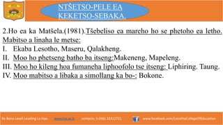 Re Bona Leseli Leseling La Hao. www.lce.ac.ls contacts: (+266) 22312721 www.facebook.com/LesothoCollegeOfEducation
2.Ho ea ka Matšela.(1981).Tšebeliso ea mareho ho se phetoho ea letho.
Mabitso a linaha le metse:
I. Ekaba Lesotho, Maseru, Qalakheng.
II. Moo ho phetseng batho ba itseng:Makeneng, Mapeleng.
III. Moo ho kileng hoa fumaneha liphoofolo tse itseng: Liphiring. Taung.
IV. Moo mabitso a libaka a simollang ka bo-: Bokone.
NTŠETSO-PELE EA
KEKETSO-SEBAKA.
 