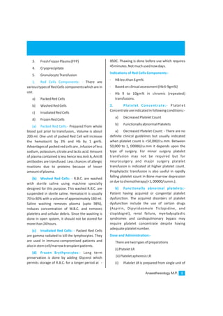 Anaesthesiology M.P. 9
3. FreshFrozenPlasma(FFP)
4. Cryoprecipitate
5. GranulocyteTransfusion
There are
varioustypesofRedCellscomponentswhicharein
use.
a) PackedRedCells
b) WashedRedCells
c) IrradiatedRedCells
d) FrozenRedCells
Prepared from whole
blood just prior to transfusion,. Volume is about
200 ml. One unit of packed Red Cell will increase
the hemotocrit by 3% and Hb by 1 gm%.
Advantagesof packed red cells are , infusion of less
sodium, potassium, citrate and lactic acid. Amount
of plasma contained is lesshence lessAntiA, AntiB
antibodies are transfused. Less chances of allergic
reactions due to proteins because of lesser
amountofplasma.
R.B.C. are washed
with sterile saline using machine specially
designed for this purpose. This washed R.B.C. are
suspended in sterile saline. Hematocrit is usually
70 to 80% with a volume of approximately 180 ml.
Saline washing removes plasma (upto 98%),
reduces concentration of W.B.C. and removes
platelets and cellular debris. Since the washing is
done in open system, it should not be stored for
morethan24hours.
Packed Red Cells
are gamma radiated to kill the lymphocytes. They
are used in immuno-compromised patients and
alsoinstemcell/marrowtransplantpatients.
Long term
preservation is done by adding Glycerol which
permits storage of R.B.C. for a longer period at -
1. Red Cells Components: -
(a) Packed Red Cells:-
(b) Washed Red Cells: -
(c) Irradiated Red Cells: -
(d) Frozen Erythyrocytes:-
850C. Thawing is done before use which requires
45minutes.Notmuchusednowdays.
· HBlessthan6gm%
· Basedonclinicalassessment(Hb6-9gm%)
· Hb 9 to 10gm% in chromic (repeated)
transfusions.
Platelet
Concentrateareindicatedinfollowingconditions:-
a) DecreasedPlateletCount
b) FunctionallyabnormalPlatelets
a) Decreased Platelet Count: - There are no
definite clinical guidelines but usually indicated
when platelet count is <50,000/cu.mm. Between
50,000 to 1, 00000/cu.mm it depends upon the
type of surgery. For minor surgery platelet
transfusion may not be required but for
neurosurgery and major surgery platelet
transfusion is indicated at higher platelet count.
Prophylactic transfusion is also useful in rapidly
falling platelet count in Bone marrow depression
orduetochemotherapy(<1,00000/cumm.).
Patient having acquired or congenital platelet
dysfunction. The acquired disorders of platelet
dysfunction include the use of certain drugs
(Aspirin, Dipyridaomole Ticlopidine, and
clopidogrel), renal failure, myelodysplastic
syndromes and cardiopulmonary bypass may
require platelet concentrate despite having
adequateplateletnumber.
Therearetwotypesofpreparations
(i)PlateletLR
(ii)PlateletapheresisLR
(i) Platelet LR is prepared from single unit of
Indications of Red Cells Components:-
2. Platelet Concentrate:-
Dose and Administration:-
b) Functionally abnormal platelets:-
 