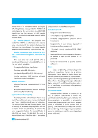 Anaesthesiology M.P.10
whole blood. It is filtered to reduce leucocytes
(LR). The platelets are suspended in 40-70 ml of
original plasma. One unit contains about 55 X 109
platelets per bag. Trace amount of R.B.C. may be
present.It is commonly referred as Random Donor
Platelets(RDP).
It is prepared from
pool of 4 to 8 RDP by an automated in line process
using a chamber with flow patterns that separate
the leucocytes from platelets. The typical platelet
apheresisunitcontains300X109plateletsperbag.
The usual dose for adult patient who is
bleeding and has count below 20,000/cu.mm is
FiveRDPunits(1unit/10Kg.)
PrecautionsforPlateletTransfusion:-
· Transfusewithin20–30minutes
· Usestandardbloodfilter(170-260microns)
· Ideally transfuse ABO identical platelet
transfusionexceptinemergency
· Infection/ Bacterial contamination(1:3000 to
1:5000)
· Autoimmune refractoriness (Patient. develops
antibodiesaftertransfusion)
PlasmaisprovidedasFreshFrozenPlasmaoras
liquid Plasma. Plasma is taken from a unit of blood
and Frozen (-180C) within 8 hours of collection.
This has shelf life of one year. Thawed plasma after
24 hrs may be relabeled as liquid plasma and can
be stored at 40 C for up to 5 days. It contains the
same coagulation factors. The levels of factor V
(66+-9%) and factor VIII (41+-8%). One unit is
about 250 ml and is free from R.B.C., leucocytes
(ii) Platelet apheresis: -
Platelet components must be stored at 20 –
240 C under continuous agitation. Their shelf life
is5days.
Adverse Reactions:-
(3) Fresh Frozen Plasma (FFP):-
andplatelets.ItmustbeABOcompatible.
· Coagulationfactordeficiencies
· Consumptioncoagulopathies(DIC)
· Dilutional coagulopathies (massive blood
transfusion)
· Coagulopathy of Liver disease (specially if
invasiveproceduresareplanned)
· Hemolytic uremic syndrome(HUS), HELLP
syndrome
· Reversal of Warfarin anticoagulation if urgency
of reversal is there or else vitamin K K is
preferred.
· Rarely for replacement of plasma proteins
deficiency.
A dose of 10 ml/Kg. will typically provide
sufficient coagulation factors to a achieve
hemostasis. Factor levels in donor plasma are
variable but can be assumed to be approximately 1
U/ml. It should be given through standard blood
filter. Infusion should be given as rapid as tolerated
by the patient. PT or aPTT should be done after 4
hrs. of transfusion to monitor the effectiveness of
plasmatransfusion.
Cryoprecipitate is derived by thawing FFP at
40C. It contains concentrate of factor VIII,
vonWillebrand’s factor, fibrinogen and factor XIII.
Cryoprecipitate is available in pre-pooled
concentrate of six units. Each unit from a separate
donor is suspended in 15 ml. plasma prior to
pooling. Each unit contains about 80 units of factor
VIII and 250 mg of Fibrinogen. Cryoprecipitate is
storedat-180C(1year)and4hrswhenthawedand
storedat20-240C.
Indications of F.F.P:-
Dose:-
(4) Cryoprecipitate:-
 