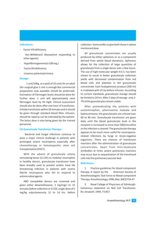 Anaesthesiology M.P. 11
Indications:-
Dosage:-
(5) Granulocyte Transfusion Therapy:-
· FactorVIIIdeficiency
· Von-Willebrand disease(not responding to
otheragents)
· Hypofibrinogenemia(<100mg.)
· FactorXIIIdeficiency
· Uraemicpatients(attimes)
1 unit/10Kg. or a pool of 10 units for an adult
(for surgical glue 1 unit is enough But commercial
preparation now available should be preferred).
Estimation of Fibrinogen levels should be done for
further dose. 1 unit will approximately raise
fibrinogen level by 50 mg%. Clinical assessment
should also be done after one hour of transfusion.
Initiatetransfusionwithin30minutesanditshould
be given through standard blood filter. Infusion;
should be rapid as can be tolerated by the patient.
The bolus dose is also being given by the trained
personnel.
Bacterial and fungal infections continue to
pose a major clinical challenge in patients with
prolonged severe neutropenia especially after
chemotherapy or hematopoietic stem cell
transplantation(HSCT).
With the advent of granulocyte colony
stimulating factor (G-CSF) to mobilize neutrophils
in healthy donors, granulocyte transfusion have
been broadly used to prevent and/or treat life
threatening infection in patients with severe
febrile neutropenia who fail to respond to
antimicrobialagents.
ABO compatible donors are screened and
given either dexamethasone, 3 mg/mg2 I.V. 15
minutesbeforecollectionorG-CSF,singledoseof5
mg/kg subcutaneously 12 to 14 hrs. before
collection. Some prefer togive both these in above
mentioneddose.
All granulocyte concentrates are usually
produced by either apheresis or as a component
derived from whole blood donations. Apheresis
allows for the collection of large quantities of
granulocyte from a single donor over a few hours.
The use of high molecular weight H.E.S. has been
shown to result in better granulocyte collection
yields with decreased contamination from red
blood cells and platelets in the granulocyte
concentrate. Each leukapheresis product (200 ml)
is irradiated with 25 Gy before infusion. According
to current standards, granulocyte storage should
be limited to 24 hrs. After 2 days of storage only 2-
7%ofthegranulocytesremainviable.
After premedicating the patients with
acetaminophen, pheniramine maleate and
hydrocortisone, the granulocytes are infused over
60 to 90 min. Granulocyte transfusion are given
daily until the blood granulocyte level in the
recipient is increased to more than 500/microlitre
ortheinfectioniscleared.Thegranulocytetherapy
appears to be much more useful for neutropenia-
related infections by fungi or Gram-negative
organisms. There are chances of transfusion
reactions after the administration of granulocyte
concentrates. Apart from Anti-leukocyte
antibodies at times severe pulmonary reactions
may occur due to sequestration of the transfused
cellsintothepulmonaryvascularbed.
1. Practice guidelines for blood component
therapy. A report by the American Society of
Anesthesiologists Task Force on Blood component
Therapy.Anesthesiology,1996,Mar;84(3)734-47.
2. Royal College of Physicians of Edinburgh:
Consensus statement on Red Cell Transfusion.
Br.J.Anaesth.1994,73:857.
References:-
 