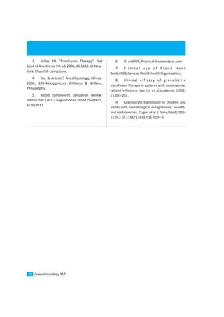 Anaesthesiology M.P.12
3. Miller RD “Transfusion Therapy” Text
bookofAnesthesia5thed.2005,46:1613-61.New-
York,Churchill-Livingstone.
4. Yao & Artusio’s Anesthesiology, 6th ed.
2008, 338-46.Lippincott Williams & Wilkins,
Philadelphia.
5. Blood component utilization review:
mhtml: file:1/H:C:Coagulation of blood chapter 5,
6/26/2012.
6. ISIandINR,Practical-Haemostasis.com
7. C l i n i c a l u s e o f B l o o d H a n d
Book:2001,Geneva:WorldHealthOrganization,
8. Clinical efficacy of granulocyte
transfusion therapy in patients with neutropenia-
related infections: Lee J.J. et al.Leukemia (2001)
15,203-207.
9. Granulocyte transfusion in children and
adults with hematological malignancies: benefits
and controversies. Cugno et al. J Trans/Med(2015)
13:36210.1186/13613-015-0104-6
 