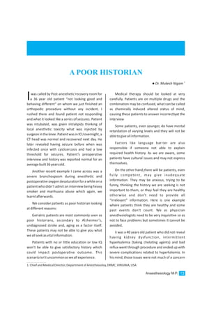 Anaesthesiology M.P. 13
A POOR HISTORIAN
1.ChiefandMedicalDirector,DepartmentofAnesthesioloy,DRMC,VIRGINIA,USA
1
lDr. Mukesh Nigam
was called by Post-anesthetic recovery room for
a 36 year old patient “not looking good andIbehaving different” on whom we just finished an
orthopedic procedure without any incident. I
rushed there and found patient not responding
and what it looked like a series of seizures. Patient
was intubated, was given intralipids thinking of
local anesthetic toxicity what was injected by
surgeonintheknee.PatientwasinICUovernight,a
CT head was normal and recovered next day. He
later revealed having seizure before when was
infected once with cysticercosis and had a low
threshold for seizures. Patient’s preoperative
interview and history was reported normal for an
averagebuilt36yearsold.
Another recent example I came across was a
severe bronchospasm during anesthetic and
postoperative oxygendesaturationfor a while on a
patient who didn’t admit on interview being heavy
smoker and marihuana abuse which again, we
learntafterwards.
We consider patients as poor historian looking
atdifferentreasons:
Geriatric patients are most commonly seen as
poor historians, secondary to Alzheimer’s,
undiagnosed stroke and, aging as a factor itself.
These patients may not be able to give you what
weallseekasvitalinformation.
Patients with no or little education or low IQ
won’t be able to give satisfactory history which
could impact postoperative outcome. This
scenarioisn’tuncommonasweallexperience.
Medical therapy should be looked at very
carefully. Patients are on multiple drugs and the
combination may be confused, what can be called
as chemically induced altered status of mind,
causing these patients to answer incorrectlyat the
interview
Some patients, even younger, do have mental
retardation of varying levels and they will not be
abletogiveallinformation.
Factors like language barrier are also
responsible if someone not able to explain
required health history. As we are aware, some
patients have cultural issues and may not express
themselves.
On the other hand,there will be patients, even
fully competent, may give inadequate
information. They may be anxious, trying to be
funny, thinking the history we are seeking is not
important to them, or they feel they are healthy
otherwise and don’t need to provide all
“irrelevant” information. Here is one example
where patients think they are healthy and some
past events don’t count. We as physician
anesthesiologists need to be very inquisitive so as
not to face problems but sometimes it cannot be
avoided.
Ii was a 40 years old patient who did not reveal
having kidney dysfunction, intermittent
hyperkalemia (taking chelating agents) and bad
reflux went through procedure and ended up with
severe complications related to hyperkalemia. In
his mind, those issues were not much of a concern
 