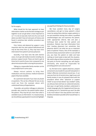 Anaesthesiology M.P.14
forhissurgery.
What should be the best approach to have
information orwhat can be the best strategy to put
together so we can get what is most important to
us? It is not an easy task. Each one of us can recall
where we didn’t have all vital parts of history and
found it somehow later whether procedure was
eventfulornot
First, history and physical by surgeon is very
important who has seen patient beforehand and
may be few times than us, they may have more
informationfrompatient’sprimaryphysician.
Secondly, if we have time like with elective
cases, try to get old medical records including any
previous surgical record. These are hard to get at
times but its worth of your time compared to any
abnormaloutcomeafterorduringtheprocedure.
Talking to a responsible family member can be
averyhelpfultoolinsomecases.
Always instruct patients to bring their
medications and any previous medical treatment
paperstheyhaveavailable.
Do a pertinent lab work if you have any doubt
or questions. This can be a lifesaver for you as you
could see from the example above with
undisclosedhistoryofhyperkalemia.
If possible, ask another colleague or physician
provider who cared for the patient before about
the patient. They may tell you more than what is
availabletoyou as information. In a reciprocalway,
weshouldkeepagoodpatientrecordandhighlight
anysignificantfindingsforfutureproviders.
We have avoided many day of surgery
cancellations and get to know patient’s critical
issues by seeing these elective surgery patients in
our pre-anesthetic testing clinic where a qualified
anesthesiologist sees and examines the patient,
order appropriate referral, labs and plan a
technique best suited for that patient and
procedure. Patients may have information from
their treating physicians but sometimes that
physician doesn’t see what we see as important
piece of patients’ history. One of the examples is
personal airway assessment which no one will tell
you, you have the patient on table and have
nothing on hand ready to deal with the situation.
We need to dig out these ourselves than relying on
3rd party to furnish everything you will require.
Ultimately, who would be responsible for
providingpatientcareandoutcome?
So, the best to be a vigilant physician, prepare
and prevent any trouble for yourself and patient in
today’s offensive environment around you. It can
save you from lot of mental stress, legal issues and
family anxiety in case of untoward event with the
procedure where other “physician or surgeon
relied” on you to have details “you needed”. Lastly,
you did your best and have an undesired outcome;
best way is to get family members understand in
simple language why this happened and how you
are taking care of it. Sometimes you won’t be able
to do much about it but stay positive and make a
bestdocumentationpossible which wouldhelp in a
longway.
 