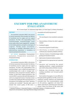1.Assistant Professor, 2.Associate Professor, 3.Associate Professor, 4. Professor and HOD
Department ofAnaesthesia, Gajra Raja Medical College Gwalior (M.P.).
ABSTRACT
INTRODUCTION
Pre-anesthetic evaluation (PAE) is the process
of clinical assessment that precedes the delivery
of anesthesia care for surgery and non surgical
procedures. The PAE is the responsibility of the
anaesthesiologist. Anaesthesiologist comes
across wide array of cases ranging from neonates
to frail elderly patients coming for varied types of
surgeries. Thereby proper consultation,
counseling, co morbidity optimization prior to
administering anaesthesia is mandatory to
improvepostoperativeoutcome.
Anaesthesia, Preanaesthetic
evaluation, Preoperative assessment,
Preoperativetesting
Pre-anesthetic evaluation (PAE) is the process
of clinical assessment that precedes the delivery
of anesthesia care for surgery and non surgical
procedures. The PAE is the responsibility of the
1
anesthesiologist, even a skilled and experienced
anesthesiologist who is able to manage multi-
disciplinary cases varying from neonates, difficult
airways, to open heart surgical procedures, may
carryout PAE ina very hurried,withlittleexpertise
and in an unorganized manner. It has been shown
in studies that inadequate PAE and preparation of
the patient is the leading cause of peri- operative
2,3
mortality and morbidity. Recently done audit
showed that overall quality of PAE done is
KEY WORDS:
incompleteandneedsimprovement.
The overall goals of pre anesthetic evaluation
5
are
a. Documentation of illness for which surgery is
needed
b. Gradingofsurgery
c. Assessmentofpatient’shealthstatus.
d. Identifying co-morbid conditions(
cardiovascular,respiratory,diabetesmellitus)
e. American Society of Anesthesiologist (ASA)
gradingandriskdetermination
f. Optimizationofpatientmedicalcondition
g. Development of an appropriate peri operative
plan
h. Education and counseling the patient
regarding anesthesia , surgery, postoperative
painrelieftoallayanxietyandbetterrecovery
i. Reducing cost, shortening hospital stay,
avoiding cancellation and increased patient
satisfaction.
But to achieve these goals, it is very difficult to
formulate perfect guidelines for PAE as there are
insufficient scientific evidences and randomized
controlled trials. Thus recommendations made
are the opinions, suggestions and views from
experts, open forums, panel discussion and public
sources. Hence the process of PAE varies with
4
DISCUSSION
Anaesthesiology M.P. 15
EXCERPT FOR PRE-ANAESTHETIC
EVALUATION
1 2 3 4
lDr. Suman Gupta , Dr. Satyendra Singh Yadva , Dr. Preeti Goyal , Dr. Bhanu Choudhary ,
 