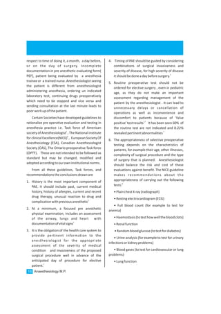 4. Timing of PAE should be guided by considering
combinations of surgical invasiveness and
severity of disease, for high severity of disease
1
itshouldbedoneadaybeforesurgery.
5. Routine preoperative test should not be
ordered for elective surgery , even in pediatric
age, as they do not make an important
assessment regarding management of the
patient by the anesthesiologist . It can lead to
unnecessary delays or cancellation of
operations as well as inconvenience and
discomfort to patients because of ‘false
1,7
positive’ test results It has been seen 60% of
the routine test are not indicated and 0.22%
7
revealedpertinentabnormalities
6. The appropriateness of selective preoperative
testing depends on the characteristics of
patients, for example their age, other illnesses,
complexity of surgical procedure and the type
of surgery that is planned. Anesthesiologist
should balance the risk and cost of these
evaluations against benefit. The NICE guideline
makes recommendations about the
appropriateness of carrying out the following
6
tests:
•PlainchestX-ray(radiograph)
•Restingelectrocardiogram(ECG)
• Full blood count (for example to test for
anemia)
•Haemostasis(totesthowwellthebloodclots)
•Renalfunction
•Randombloodglucose(totestfordiabetes)
• Urine analysis (for example to test for urinary
infectionsorkidneyproblems)
• Blood gases (to test for cardiovascular or lung
problems)
•Lungfunction
respect to time of doing it, a month, a day before,
or on the day of surgery. Incomplete
documentation in pre anesthetic evaluating form(
PEF), patient being evaluated by a anesthesia
traineeor atrainednurse.Anesthesiologistseeing
the patient is different from anesthesiologist
administering anesthesia, ordering un indicated
laboratory test, continuing drugs preoperatively
which need to be stopped and vice versa and
sending consultation at the last minute leads to
poorworkupofthepatient.
Certain Societies have developed guidelines to
rationalize pre operative evaluation and testing in
anesthesia practice i.e. Task force of American
1
societyof Anesthesiologist , The National institute
6
forclinicalExcellence(NICE) , European SocietyOf
Anesthesiology (ESA), Canadian Anesthesiologist
Society (CAS), The Ontario preoperative Task force
(OPTF). These are not intended to be followed as
standard but may be changed, modified and
adoptedaccordingtoourowninstitutionalnorms.
From all these guidelines, Task forces, and
recommendationstheconclusionsdrawnare
1. History is the most important component of
PAE. It should include past, current medical
history, history of allergies, current and recent
drug therapy, unusual reaction to drug and
5
complicationwithpreviousanesthetic
2. At a minimum, a focused pre anesthetic
physical examination, includes an assessment
of the airway, lungs and heart with
1
documentationofvitalsigns
3. It is the obligation of the health care system to
provide pertinent information to the
anesthesiologist for the appropriate
assessment of the severity of medical
condition and invasiveness of the proposed
surgical procedure well in advance of the
anticipated day of procedure for elective
1
patient.
Anaesthesiology M.P.16
 