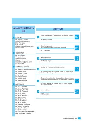 Anaesthesiology M.P. 1
CONTENTS
ANAESTHESIOLOGY
M.P
Dr. Meenu Chadha
From Editor's Desk - Anaesthesia for Robotic Surgery
021EDITOR
Dr. Meenu Chadha
CO-EDITOR
Dr. Alok Biyani
EDITORIAl BOARD
Dr. Harsha Desai Phulambrikar
Dr. Ashwin Soni
Dr. Suman Gupta
Dr. Ruchi Tandon
Dr. Ashish Sethi
Dr. Harsh Mangal
ADVISORS
Dr. T.C. Kriplani
Dr. V.M. Agnihotri
Dr. R.C. Agarwal
Dr. V.K. Joshi
Dr. M.M. Neema
Dr. Bhanu Ved
Dr. K.G. Vijayan
Dr. K.K. Arora
Dr. Shikha Mehrotra
Dr. Aditya Agarwal
Dr. Dilip Kothari
Dr. Sadhana Sanwatsarkar
DR. Sudhakar Diwedi
Senior Anaesthetist &
Pain Physician
CHL Indore.
chadha.meenu@gmail.com
9977161035
Consultant
Apollo Hospitals
Indore
drolokbiyani@gmail.com
9329548444
Dr. T.C. Kriplani
Blood components -
An Evolving issue in transfusion medicine
042
Dr. Mukesh Nigam
A Poor Historian
133
Dr. Suman Gupta, Dr. Satyendra Singh, Dr. Preeti Goyal
Dr. Bhanu Chaudhary
Excerpt for Pre-Anaesthetic Evaluation
154
Dr. Charu Neema, Dr. Vinayak Gour, Dr. Devik Mishra,
Dr. S. Sanwatsarkar
Severe rheumatic mitral stenosis in an obstetric patient
posted for caesaren section: An anaesthetic challenge
195
Dr Dharna Jain
Letter to Editor
246
 
