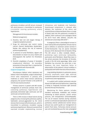 pulmonary circulation and left atrium, increased
left atrial pressure is transmitted to pulmonary
circulation causing pulmonary artery
hypertension.
Managementofmitralstenosisincludes;
Medicalmanagement;
1. Diuretics, bed rest and oxygen therapy if
congestivesymptomspresent.
2. Drugs for ventricular rate control mainly
calcium channel blocker/beta blocker.Beta-
blocker also reduces the risk of maternal
pulmonaryoedema(7).
3. In presence of atrial fibrillation; digoxin and
beta blockers to revert it to sinus rhythm and
Anticoagulants like warfarin for thrombosis
(8,9).
4. Penicillin prophylaxis of group A hemolytic
streptococcal infections for secondary
prevention of rheumatic fever is important for
at-riskpatientswithrheumaticMS.
Percutaneous Balloon mitral valvotomy and
balloon mitral valvuloplasty, surgical valvotomyor
mitral valve replacement in patients with
moderate or severe mitral stenosis (10).During
pregnancy, the second trimester is the preferred
timeforanyinvasiveprocedure.
Primary concerns in patient with MS include
management of ventricular preload, heart rate,
coexisting pulmonary hypertension and
potentially diminished right ventricular and left
ventricularcontractilefunction.
There is 45% increase in blood volume during
pregnancy thus increasing the pulmonary capillary
hydrostatic pressure,aggravated by the mitral
stenosisthatincreasesleftatrialpressure,whichis
transmitted to pulmonary circulation causing
pulmonaryhypertension.Measuretopreventfluid
overload included implementing minimal
Surgical management;
intravenous and moderate oral hydration.
Asaortocaval compression is released after
delivery, the involution of the uterus and
autotransfusion of placental blood, there is a surge
of blood, back into the pulmonary circulation.In
addition, there continues to be autologous blood
for 24-72 hours after delivery. Thus,this risk
(11)
extendsoverseveraldaysafterbirth .
In pregnancy there is physiological increase in
heart rate by 25% and sympathetic stimulus due to
pain in delivery or caeserean section increase it
further.Tachycardia may be poorly tolerated
because of the decreased time of diastolic filling.
The left atrium is often markedly dilated ,
promoting supra ventricular tachycardia,
particularly atrial fibrillation. Blood flow stasis in
the atrium promotes the formation of thrombi,
usually in the left atrial appendage. When atrial
fibrillation has occurred, the atrial kick is lost.
However, the most important factor in
deterioration of the patient's clinical condition is
tachycardiaitselfratherthanlossoftheatrialkick.
Long standing elevations in pulmonary venous
pressure eventually cause right ventricle
contractile dysfunction andcan result in tricuspid
orpulmonaryvalveregurgitation.
In a patient with residual pulmonary vascular
disease and right ventricle dysfunction, supporting
a failing or marginally functional right ventricle
becomesthetopclinicalpriorty.
Monitoring for these patients includes
standard noninvasive modalities and invasive
monitoring of blood pressure, central venous
pressure, and intraoperative echocardiography.
The use of invasive monitors during caesarean
section is controversial especially for placement of
pulmonary arterial catheter.(12) Central venous
pressure was used to guide our management on
patient fluid status. Pulmonary arterial pressure
was not monitored because the risks outweighed
Anaesthesiology M.P. 21
 