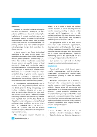 thebenefits.
There are no controlled studies examining the
best type of anesthetic technique in these
patients, guidelines and standards are lacking.The
implications of various anesthetic agents and
techniques is required to ensure the highest level
of patient safety and care.(13)No single technique
is exclusively indicated or contraindicated. The
primary concern is to avoid and treat specific
pathophysiologic changes that exacerbate the
diseaseprocess.
In some cases it was found thatepidural
anesthesia is the choice in the patient with
moderate stenosis while in the patient with severe
stenosis general anesthesia is beneficial.(14,15).
But we chose epidural anesthesia in severe mitral
stenosis patient with careful titration of local
anesthetic drugs and cautiously treated
hypotensionwith fluid infusion to stablise normal
filling pressures. As the on-set of blockade is slow
therefore the haemodynamics are more
controllable.Drop in systemic vascular resistance
and blood pressure is managed with
phenylephrine hydrochloride. Ephedrine increase
heartratesonotusefulinmitralstenosispatient.
In case of general anesthesia there is risk of
increase heart rate, pulmonary arterial pressure
and blood pressure during laryngoscopy and
tracheal intubation. Lidocaine can be used to
avoid laryngeal reflexes. Esmolol has rapid onset
and short duration of action, it is a better choice in
controlling tachycardia. Since fetal bradycardia has
been reported after esmolol, fetal heart rate
should be monitored. However, adverse effects of
positive-pressure ventilation on venous return
m a y u l t i m a t e l y l e a d t o c a r d i a c
failure.(16,17)Opioids are used to provide
excellent analgesia,but could result in respiratory
depressionofneonate.
After delivery,slow oxytocin infusion was
started, as it is known to lower the systemic
vascular resistance as well as elevate pulmonary
vascular resistance, resulting in reduced cardiac
o u t p u t . M e t h y l e r g o m e t r i n e o r 1 5 -
methylprostaglandin F2 Alpha produces severe
hypertension, tachycardia and increased
pulmonaryvascularresistance.(18,19)
The postpartum period is the most critical
period for acute pulmonary hypertension,
decompensations and tachycardia due to pain.
Epidural analgesia technique with opioids is good
optionfor postoperative pain relief with minimal
fall in blood pressure.Therefore, intensive
monitoring should be continued till the
haemodynamicparametersreturntonormal.
Our patient was referred for further
management,balloonvalvuloplastyafterwards.
Patients with severe mitral stenosis require
careful preoperative, multidisciplinary
assessment, postoperative management
andanesthesic planning in order to optimize
cardiacfunction.
Anesthetic considerations are to maintain, a
slow heart rate, venous return and systemic
vascular resistance. Avoid hypoxia, hypercarbia,
acidosis, lighter plane of anesthesia and
hypervolemia, as all increase pulmonary vascular
resistance. Epidural anesthesia combined with
invasivemonitoringtechniquesandwiththeuseof
appropriate vasopressor, rate controlling drug,and
meticulous fluid administration, we could achieve
stable hemodynamics during the surgery. Epidural
analgesic supplements after surgery ensured a
painfreepostoperativeperiod.
1 . M a r k D J h o n s o n a n d D a n i e l H
Saltzman,Cardiacdisease.In: Sanjay
Datta.Anesthetic and Obstetric Management
CONCLUSION
REFERENCES
Anaesthesiology M.P.22
 