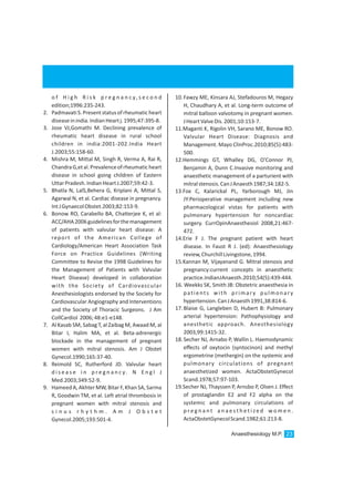 10.Fawzy ME, Kinsara AJ, Stefadouros M, Hegazy
H, Chaudhary A, et al. Long-term outcome of
mitral balloon valvotomy in pregnant women.
JHeartValveDis.2001;10:153-7.
11.Maganti K, Rigolin VH, Sarano ME, Bonow RO.
Valvular Heart Disease: Diagnosis and
Management. Mayo ClinProc.2010;85(5):483-
500.
12.Hemmings GT, Whalley DG, O'Connor PJ,
Benjamin A, Dunn C.Invasive monitoring and
anaesthetic management of a parturient with
mitralstenosis.CanJAnaesth1987;34:182-5.
13.Fox C, Kalarickal PL, Yarborough MJ, Jin
JY:Perioperative management including new
pharmacological vistas for patients with
pulmonary hypertension for noncardiac
surgery. CurrOpinAnaesthesiol 2008,21:467-
472.
14.Erie F J. The pregnant patient with heart
disease. In Faust R J. (ed): Anaesthesiology
review,ChurchillLivingstone,1994.
15.Kannan M, Vijayanand G. Mitral stenosis and
pregnancy:current concepts in anaesthetic
practice.IndianJAnaesth.2010;54(5):439-444.
16. Weekks SK, Smith JB: Obstetric anaesthesia in
patients with primary pulmonary
hypertension.CanJAnaesth1991,38:814-6.
17.Blaise G, Langleben D, Hubert B: Pulmonary
arterial hypertension: Pathophysiology and
anesthetic approach. Anesthesiology
2003,99:1415-32.
18.Secher NJ, Arnabo P, Wallin L. Haemodynamic
effects of oxytocin (syntocinon) and methyl
ergometrine (methergin) on the systemic and
pulmonary circulations of pregnant
anaesthetized women. ActaObstetGynecol
Scand.1978;57:97-103.
19.Secher NJ, Thayssen P, Arnsbo P, Olsen J. Effect
of prostaglandin E2 and F2 alpha on the
systemic and pulmonary circulations of
p r e g n a n t a n a e s t h e t i ze d w o m e n .
ActaObstetGynecolScand.1982;61:213-8.
o f H i g h R i s k p r e g n a n c y, s e c o n d
edition;1996:235-243.
2. PadmavatiS.Presentstatusofrheumaticheart
diseaseinindia.IndianHeartj.1995;47:395-8.
3. Jose VJ,Gomathi M. Declining prevalence of
rheumatic heart disease in rural school
children in india:2001-202.India Heart
J.2003;55:158-60.
4. Mishra M, Mittal M, Singh R, Verma A, Rai R,
ChandraG,etal.Prevalenceofrheumaticheart
disease in school going children of Eastern
UttarPradesh.IndianHeartJ.2007;59:42-3.
5. Bhatla N, LalS,Behera G, Kriplani A, Mittal S,
Agarwal N, et al. Cardiac disease in pregnancy.
IntJGynaecolObstet.2003;82:153-9.
6. Bonow RO, Carabello BA, Chatterjee K, et al:
ACC/AHA2006guidelinesforthemanagement
of patients with valvular heart disease: A
report of the American College of
Cardiology/American Heart Association Task
Force on Practice Guidelines (Writing
Committee to Revise the 1998 Guidelines for
the Management of Patients with Valvular
Heart Disease) developed in collaboration
with the Society of Cardiovascular
Anesthesiologists endorsed by the Society for
Cardiovascular Angiography and Interventions
and the Society of Thoracic Surgeons. J Am
CollCardiol 2006;48:e1-e148.
7. Al Kasab SM, Sabag T, al Zaibag M, Awaad M, al
Bitar I, Halim MA, et al. Beta-adrenergic
blockade in the management of pregnant
women with mitral stenosis. Am J Obstet
Gynecol.1990;165:37-40.
8. Reimold SC, Rutherford JD. Valvular heart
d i s e a s e i n p r e g n a n c y. N E n g l J
Med.2003;349:52-9.
9. Hameed A, Akhter MW, Bitar F, Khan SA,Sarma
R, Goodwin TM, et al. Left atrial thrombosis in
pregnant women with mitral stenosis and
s i n u s r h y t h m . A m J O b s t e t
Gynecol.2005;193:501-4.
Anaesthesiology M.P. 23
 