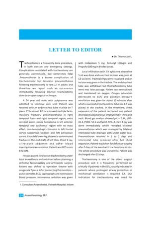 Anaesthesiology M.P.24
1. ConsultantAnaesthetist, Vishesh Hospital, Indore
LETTER TO EDITOR
1
lDr. Dharna Jain ,
racheostomy is a frequently done procedure,
in both elective and emergency settings.TComplications associated with tracheostomy are
generally controllable, but sometimes fatal
.Pneumothorax is a known complication of
tracheostomy but bilateral pneumothorax
following tracheostomy is rare1,2 in adults and
therefore we report such an occurrence
immediately following elective tracheostomy
donebyanopensurgicaltechnique.
A 24 year old male with polytrauma was
admitted to intensive care unit. Patient was
received with an endotracheal tube in place on T
piece. CT brain and 3 D face showed multiple facio-
maxillary fractures, pneumocephalus in right
temporal fossa and right temporal region, extra
cerebral acute convex hematoma in left anterior
temporal and basifrontal region with no mass
effect, non-hemorrhagic contusion in left frontal
cortex subcortical location and left perisylvian
cortex. X-ray left lower leg showed a comminuted
fracture in the mid shaft of left tibia. Chest X ray,
ultrasound abdomen and other blood
investigations were normal. Patient was GCS score
E4V3M6.
Hewaspostedforelectivetracheostomyunder
local anaesthesia and sedation before planning a
definitive faciomaxillary and orthopedic surgery.
Patient was shifted to operation theatre with
oxygenviaTpiece.Afterconnectingthemonitors–
pulse oximeter, ECG, capnograph and noninvasive
blood pressure, intravenous sedation was given
with midazolam 5 mg, fentanyl 100µgm and
Propofol100mgindivideddoses.
Local infiltration with 2 % xylocaine adrenaline
5 ml was done and a vertical incision was given at
C5-C6 level. Tracheal rings were visualized and an
incisionwasgiveninthetrachea.Theendotracheal
tube was withdrawn but thetracheostomy tube
went into false passage. Patient was reintubated
and maintained on oxygen. Oxygen saturation
decreased to 65% and positive pressure
ventilation was given for about 10 minutes after
which a successful tracheostomy tube size 8.5 was
placed in the trachea. In the meantime, chest
expansion of the patient decreased and patient
developed subcutaneous emphysema in chest and
neck. Blood gas analysis showed ph. – 7.34, pO2-
41.4, PCO2- 52.6 and SpO2-74%. A chest X-ray was
done immediately which revealed bilateral
pneumothorax which was managed by bilateral
intercostal tube drainage with under water seal.
Pneumothorax resolved in 1 to 2 days and
intercostal tube removed after full chest
expansion. Patient was taken for definitive surgery
after 5 days of the event with tracheostomy in situ.
The whole procedure was uneventful. Patient was
dischargedafter25days.
Tracheostomy is one of the oldest surgical
procedure and it is frequently performed on
critically ill patients in the ICU, usually indicated in
patients where prolonged airway protection or
mechanical ventilation is required 3,4. Our
indication for tracheostomy was need for
 