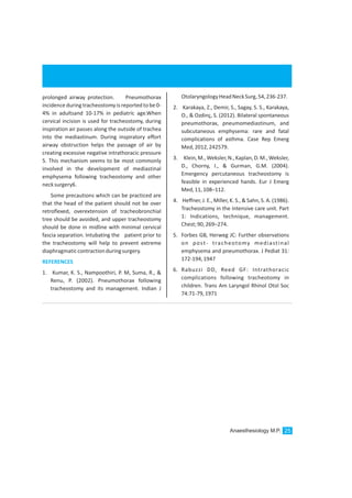 Anaesthesiology M.P. 25
prolonged airway protection. Pneumothorax
incidence during tracheostomy is reported tobe 0-
4% in adultsand 10-17% in pediatric age.When
cervical incision is used for tracheostomy, during
inspiration air passes along the outside of trachea
into the mediastinum. During inspiratory effort
airway obstruction helps the passage of air by
creating excessive negative intrathoracic pressure
5. This mechanism seems to be most commonly
involved in the development of mediastinal
emphysema following tracheostomy and other
necksurgery6.
Some precautions which can be practiced are
that the head of the patient should not be over
retroflexed, overextension of tracheobronchial
tree should be avoided, and upper tracheostomy
should be done in midline with minimal cervical
fascia separation. Intubating the patient prior to
the tracheostomy will help to prevent extreme
diaphragmaticcontractionduringsurgery.
1. Kumar, K. S., Nampoothiri, P. M, Suma, R., &
Renu, P. (2002). Pneumothorax following
tracheostomy and its management. Indian J
REFERENCES
OtolaryngologyHeadNeckSurg,54,236-237.
2. Karakaya, Z., Demir, S., Sagay, S. S., Karakaya,
O., & Ozdinç, S. (2012). Bilateral spontaneous
pneumothorax, pneumomediastinum, and
subcutaneous emphysema: rare and fatal
complications of asthma. Case Rep Emerg
Med,2012,242579.
3. Klein,M.,Weksler,N.,Kaplan,D.M.,Weksler,
D., Chorny, I., & Gurman, G.M. (2004).
Emergency percutaneous tracheostomy is
feasible in experienced hands. Eur J Emerg
Med,11,108–112.
4. Heffner, J. E., Miller, K. S., & Sahn, S. A. (1986).
Tracheostomy in the intensive care unit. Part
1: Indications, technique, management.
Chest;90,269–274.
5. Forbes GB, Herweg JC: Further observations
on post- tracheotomy mediastinal
emphysema and pneumothorax. J Pediat 31:
172-194,1947
6. Rabuzzi DD, Reed GF: Intrathoracic
complications following tracheotomy in
children. Trans Am Laryngol Rhinol Otol Soc
74:71-79,1971
 