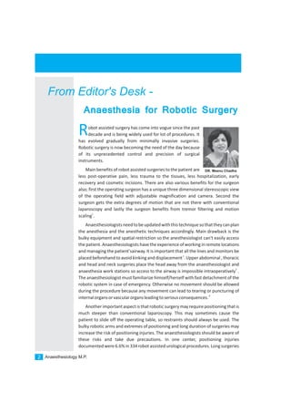 Anaesthesiology M.P.2
From Editor's Desk -
Robot assisted surgery has come into vogue since the past
decade and is being widely used for lot of procedures. It
has evolved gradually from minimally invasive surgeries.
Robotic surgery is now becoming the need of the day because
of its unprecedented control and precision of surgical
instruments.
Main benefits of robot assisted surgeries to the patient are
less post-operative pain, less trauma to the tissues, less hospitalization, early
recovery and cosmetic incisions. There are also various benefits for the surgeon
also; first the operating surgeon has a unique three dimensional stereoscopic view
of the operating field with adjustable magnification and camera. Second the
surgeon gets the extra degrees of motion that are not there with conventional
laparoscopy and lastly the surgeon benefits from tremor filtering and motion
1
scaling .
Anaesthesiologistsneedtobeupdatedwiththistechniquesothattheycanplan
the anesthesia and the anesthetic techniques accordingly. Main drawback is the
bulky equipment and spatial restriction so the anesthesiologist can't easily access
the patient. Anaesthesiologists have the experience of working in remote locations
and managing the patient'sairway. It is important that all the lines and monitors be
2
placed beforehand toavoidkinking and displacement . Upper abdominal , thoracic
and head and neck surgeries place the head away from the anaesthesiologist and
3
anaesthesia work stations so access to the airway is impossible intraoperatively .
The anaesthesiologist must familiarize himself/herself with fast detachment of the
robotic system in case of emergency. Otherwise no movement should be allowed
during the procedure because any movement can lead to tearing or puncturing of
4
internalorgansorvascularorgansleadingtoseriousconsequences.
Another importantaspect is thatrobotic surgerymay require positioning thatis
much steeper than conventional laparoscopy. This may sometimes cause the
patient to slide off the operating table, so restraints should always be used. The
bulky robotic arms and extremes of positioning and long duration of surgeries may
increase the risk of positioning injuries. The anaesthesiologists should be aware of
these risks and take due precautions. In one center, positioning injuries
documented were6.6%in 334robot assisted urologicalprocedures.Long surgeries
Anaesthesia for Robotic Surgery
DR. Meenu Chadha
 
