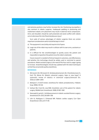 Anaesthesiology M.P. 3
and extreme positions may further increase the risk. Positioning neuropathy is
also common in robotic surgeries. Inadequate padding or positioning and
inadvertent robotic arm placement may result in external nerve compression.
Arms and shoulders should be well protected and avoid conflict with robotic
5
armstodecreasetheriskofbrachialplexusesinjury
So,in spite of various advantages of robotic surgeries there are certain
importantconsiderationswhichshouldbekeptinmind–
a) Theequipmentisverybulkyandrequireslotofspace.
b) Large size of the robot may result in collision with its own arms, assistants or
patients.
c) It is difficult for the anesthesiologist to quickly access the patient and
impossibletorepositionthepatientoncetherobotisstationed.
Future research is needed to find out long term outcomes, cost effectiveness
and whether this technology should be widely used or restricted to special
procedures. Robot assisted surgery is the need of the hour and its usage is going
to increase. Anaesthesiologists should stay updated with the latest techniques
sothattheycanprovidequalityanaesthesia.
1. Mirnezami AH, Mirnezami R, Venkatasubramaniam AK, Chandrakumaran K,
Cecil TD, Moran BJ. Robotic colorectal surgery: hype or new hope? A
systematic review of robotics in colorectal surgery.Colorectal Dis.
2010;12:1084–1093
2. Baltayian S. A brief review: anesthesia for robotic prostatectomy. J Robotic
Surg.2008;2:59–66
3. Sullivan MJ, Frost EA, Lew MW. Anesthetic care of the patient for robotic
surgery.MiddleEastJAnesthesiol.2008;19:967–982
4. SteenwykB,LyerlyR., 3rdAdvancementsinrobotic-assistedthoracicsurgery.
AnesthesiolClin.2012;30:699–708
5. Lehr EJ, Rodriguez E, Chitwood WR. Robotic cardiac surgery. Curr Opin
Anaesthesiol.2011;24:77–85
REFERENCES
 