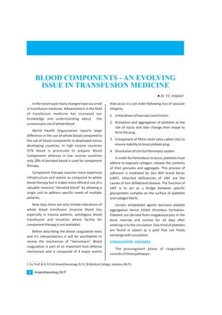 In the recent past many changes have occurred
in transfusion medicine. Advancement in the field
of transfusion medicine has increased our
knowledge and understanding about the
unnecessaryuseofwholeblood.
World Health Organization reports large
difference in the use of whole blood compared to
the use of blood components in developed versus
developing countries. In high income countries
97% blood is processed to prepare Blood
Components whereas in low income countries
only 28% of donated blood is used for component
therapy.
Component therapy requires more expensive
infrastructure and system as compared to whole
blood therapy but it makes more efficient use of a
valuable resource “donated blood” by allowing a
single unit to address specific needs of multiple
patients.
Now days there are only limited indications of
whole blood transfusion (massive blood loss
especially in trauma patients, autologous blood
transfusion and situation where facility for
componenttherapyisnotavailable).
Before describing the blood coagulation tests
and it’s interpretations it will be worthwhile to
review the mechanism of “Hemostasis”. Blood
coagulation is part of an important host defense
mechanism and is composed of 4 major events
that occur in a set order following loss of vascular
integrity.
1. Initialphaseofvascularconstriction.
2. Activation and aggregation of platelets at the
site of injury and later change their shape to
formtheplug.
3. Entrapment of fibrin mesh (also called clot) to
ensurestabilitytolooseplateletplug.
4. DissolutionofclotbyFibrinolyticsystem.
In order for hemostasis to occur, platelets must
adhere to exposed collagen; release the contents
of their granules and aggregate. This process of
adhesion is mediated by Von Will brand factor
(vWF). Inherited deficiencies of vWF are the
causes of Von Willebrand disease. The function of
vWF is to act as a bridge between specific
glycoprotein complex on the surface of platelets
andcollagenfibrils.
Certain antiplatelet agents decrease platelet
aggregation hence inhibit thrombus formation.
Platelets are derived from megakaryocytes in the
bone marrow and survive for 10 days after
entering in tothe circulation. One third of platelets
are found in spleen as a pool that can freely
exchangewithcirculation.
The procoagulant phase of coagulation
consistsofthreepathways:-
COAGULATION CASCADES
Anaesthesiology M.P.4
BLOOD COMPONENTS - AN EVOLVING
ISSUE IN TRANSFUSION MEDICINE
1.Ex.Prof.&H.O.DofAnaesthesiology,N.S.C.BMedicalCollege,Jabalpur(M.P.)
1
lDr. T.C. Kriplani
 