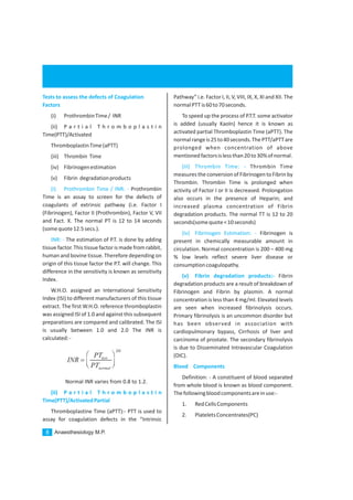 Anaesthesiology M.P.8
Tests to assess the defects of Coagulation
Factors
(i) ProthrombinTime/ INR
(ii) P a r t i a l T h r o m b o p l a s t i n
Time(PTT)/Activated
ThromboplastinTime(aPTT)
(iii) Thrombin Time
(iv) Fibrinogenestimation
(v) Fibrin degradationproducts
Prothrombin
Time is an assay to screen for the defects of
coagulants of extrinsic pathway (i.e. Factor I
(Fibrinogen), Factor II (Prothrombin), Factor V, VII
and Fact. X. The normal PT is 12 to 14 seconds
(somequote12.5secs.).
The estimation of P.T. is done by adding
tissue factor. This tissue factor is made from rabbit,
human and bovine tissue. Therefore depending on
origin of this tissue factor the P.T. will change. This
difference in the sensitivity is known as sensitivity
Index.
W.H.O. assigned an International Sensitivity
Index (ISI) to different manufacturers of this tissue
extract. The first W.H.O. reference thromboplastin
was assigned ISI of 1.0 and against this subsequent
preparations are compared and calibrated. The ISI
is usually between 1.0 and 2.0 The INR is
calculated:-
Normal INR varies from 0.8 to 1.2.
Thromboplastine Time (aPTT):- PTT is used to
assay for coagulation defects in the “Intrinsic
(i) Prothrombin Time / INR: -
INR: -
(ii) P a r t i a l T h r o m b o p l a s t i n
Time(PTT)/ActivatedPartial
Pathway” i.e. Factor I, II, V, VIII, IX, X, XI and XII. The
normalPTTis60to70seconds.
To speed up the process of P.T.T. some activator
is added (usually Kaoln) hence it is known as
activated partial Thromboplastin Time (aPTT). The
normalrangeis25to40seconds.ThePTT/aPTTare
prolonged when concentration of above
mentionedfactorsislessthan20to30%ofnormal.
Thrombin Time
measures the conversion of FibrinogentoFibrin by
Thrombin. Thrombin Time is prolonged when
activity of Factor I or II is decreased. Prolongation
also occurs in the presence of Heparin; and
increased plasma concentration of Fibrin
degradation products. The normal TT is 12 to 20
seconds(somequote<10seconds)
Fibrinogen is
present in chemically measurable amount in
circulation. Normal concentration is 200 – 400 mg
% low levels reflect severe liver disease or
consumptioncoagulopathy.
Fibrin
degradation products are a result of breakdown of
Fibrinogen and Fibrin by plasmin. A normal
concentration is less than 4 mg/ml. Elevated levels
are seen when increased fibrinolysis occurs.
Primary fibrinolysis is an uncommon disorder but
has been observed in association with
cardiopulmonary bypass, Cirrhosis of liver and
carcinoma of prostate. The secondary fibrinolysis
is due to Disseminated Intravascular Coagulation
(DIC).
Definition: - A constituent of blood separated
from whole blood is known as blood component.
Thefollowingbloodcomponentsareinuse:-
1. RedCellsComponents
2. PlateletsConcentrates(PC)
(iii) Thrombin Time: -
(iv) Fibrinogen Estimation: -
(v) Fibrin degradation products:-
Blood Components
ISI
test
normal
PT
INR
PT
æ ö
=ç ÷è ø
 