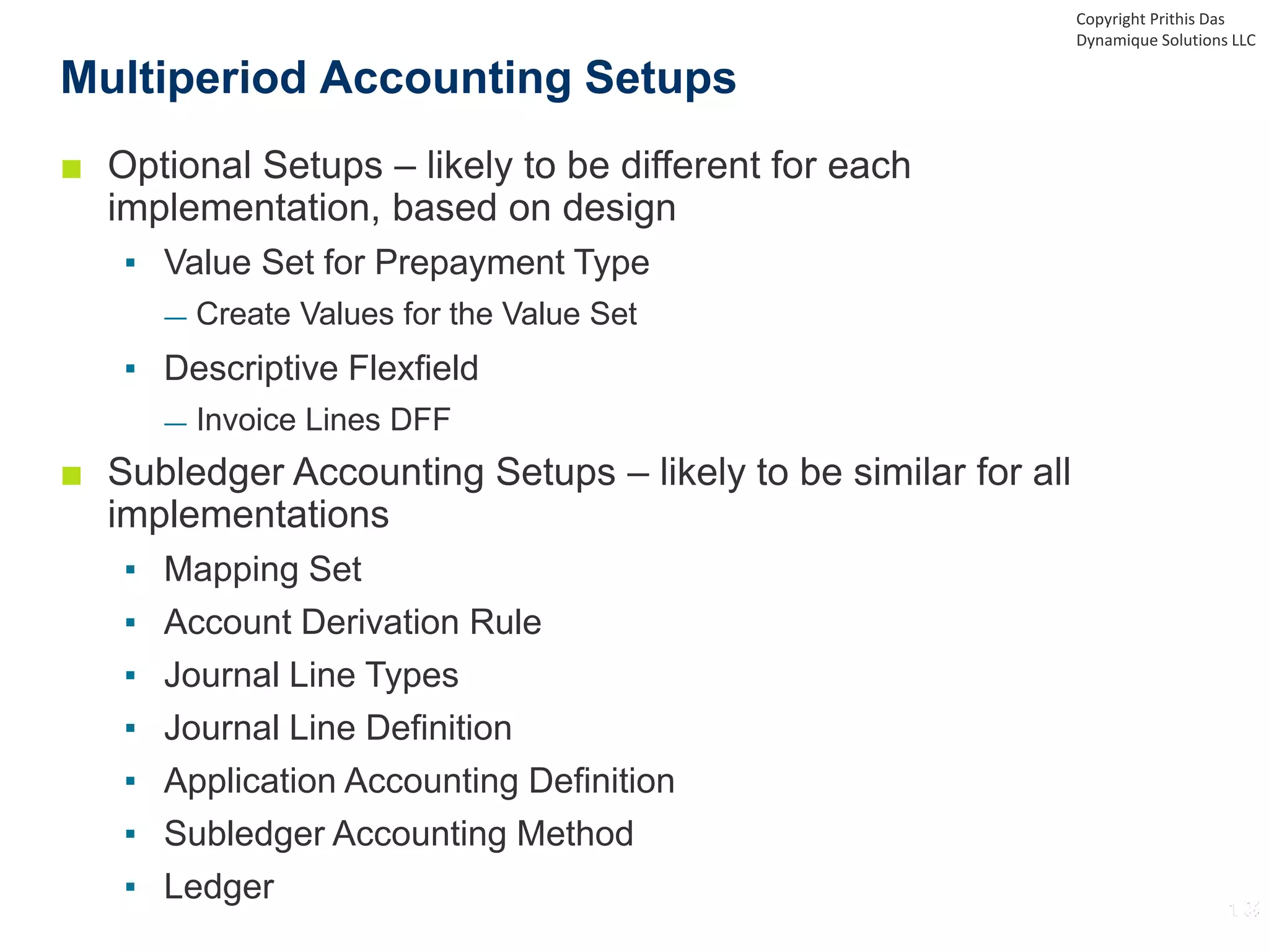 ■ Optional Setups – likely to be different for each
implementation, based on design
▪ Value Set for Prepayment Type
— Create Values for the Value Set
▪ Descriptive Flexfield
— Invoice Lines DFF
■ Subledger Accounting Setups – likely to be similar for all
implementations
▪ Mapping Set
▪ Account Derivation Rule
▪ Journal Line Types
▪ Journal Line Definition
▪ Application Accounting Definition
▪ Subledger Accounting Method
▪ Ledger
Multiperiod Accounting Setups
Copyright Prithis Das
Dynamique Solutions LLC
 