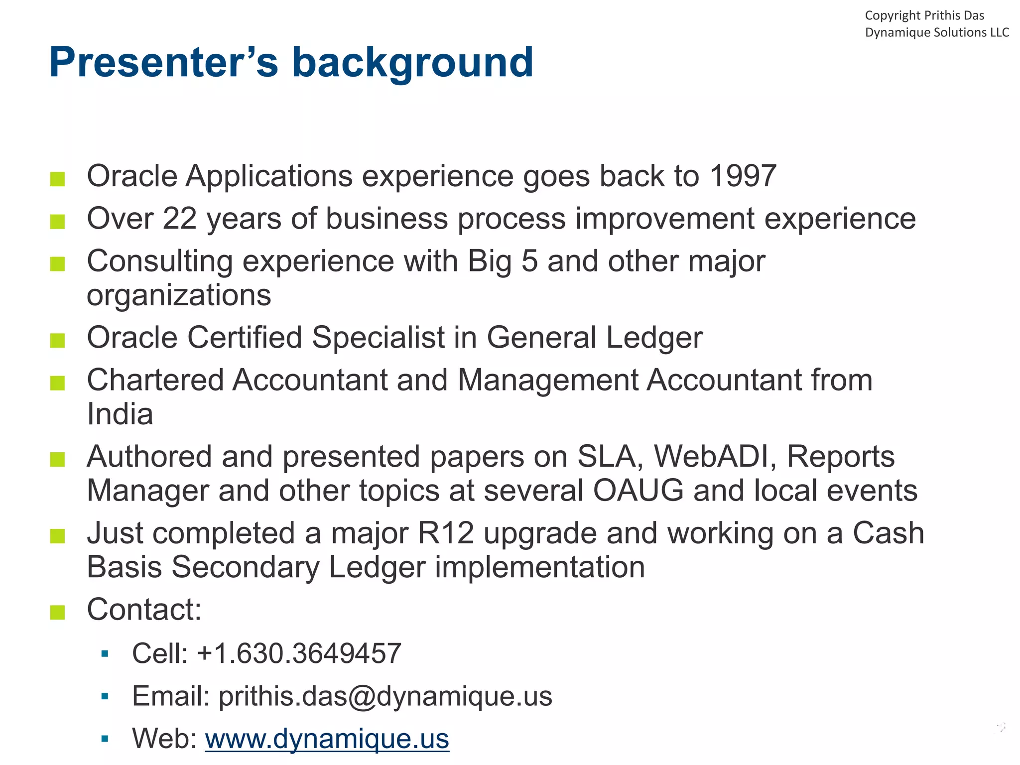 Presenter’s background
■ Oracle Applications experience goes back to 1997
■ Over 22 years of business process improvement experience
■ Consulting experience with Big 5 and other major
organizations
■ Oracle Certified Specialist in General Ledger
■ Chartered Accountant and Management Accountant from
India
■ Authored and presented papers on SLA, WebADI, Reports
Manager and other topics at several OAUG and local events
■ Just completed a major R12 upgrade and working on a Cash
Basis Secondary Ledger implementation
■ Contact:
▪ Cell: +1.630.3649457
▪ Email: prithis.das@dynamique.us
▪ Web: www.dynamique.us
Copyright Prithis Das
Dynamique Solutions LLC
 