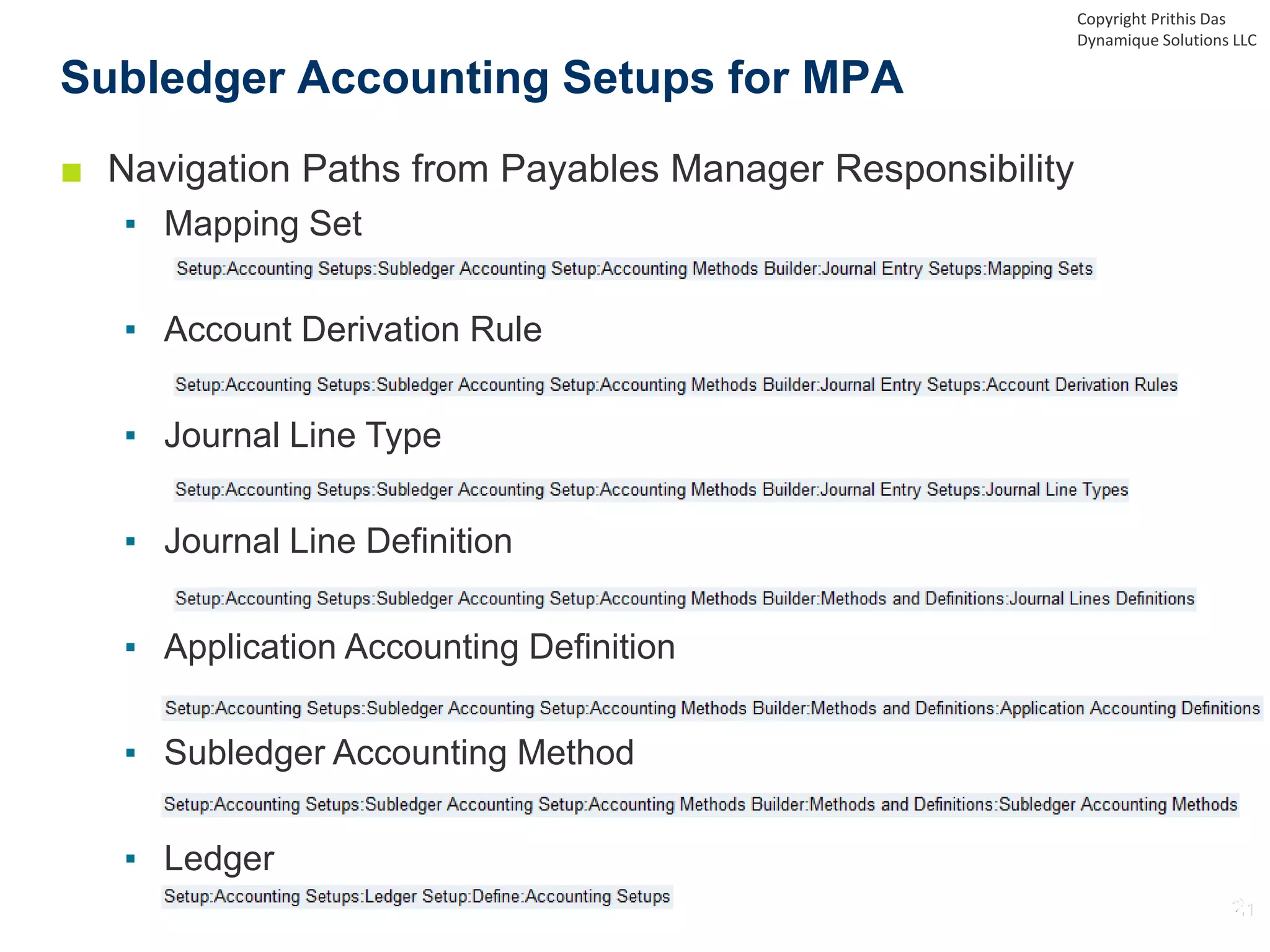 Subledger Accounting Setups for MPA
Copyright Prithis Das
Dynamique Solutions LLC
■ Navigation Paths from Payables Manager Responsibility
▪ Mapping Set
▪ Account Derivation Rule
▪ Journal Line Type
▪ Journal Line Definition
▪ Application Accounting Definition
▪ Subledger Accounting Method
▪ Ledger
 