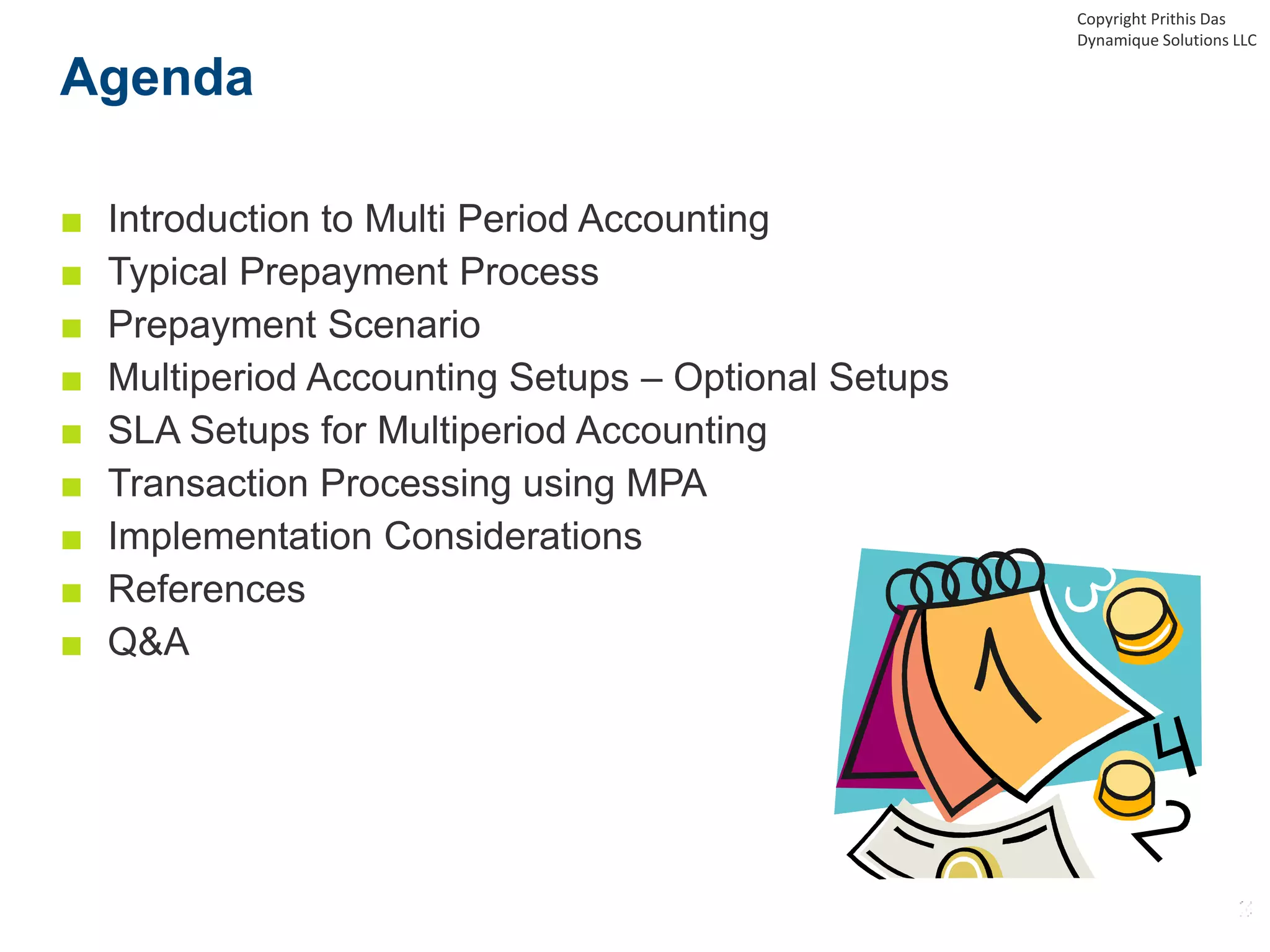 Agenda
■ Introduction to Multi Period Accounting
■ Typical Prepayment Process
■ Prepayment Scenario
■ Multiperiod Accounting Setups – Optional Setups
■ SLA Setups for Multiperiod Accounting
■ Transaction Processing using MPA
■ Implementation Considerations
■ References
■ Q&A
Copyright Prithis Das
Dynamique Solutions LLC
 