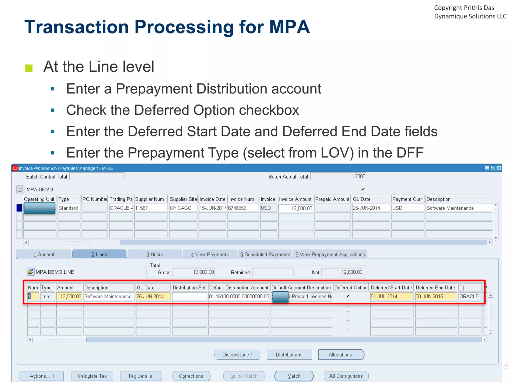 ■ At the Line level
▪ Enter a Prepayment Distribution account
▪ Check the Deferred Option checkbox
▪ Enter the Deferred Start Date and Deferred End Date fields
▪ Enter the Prepayment Type (select from LOV) in the DFF
Transaction Processing for MPA
Copyright Prithis Das
Dynamique Solutions LLC
 