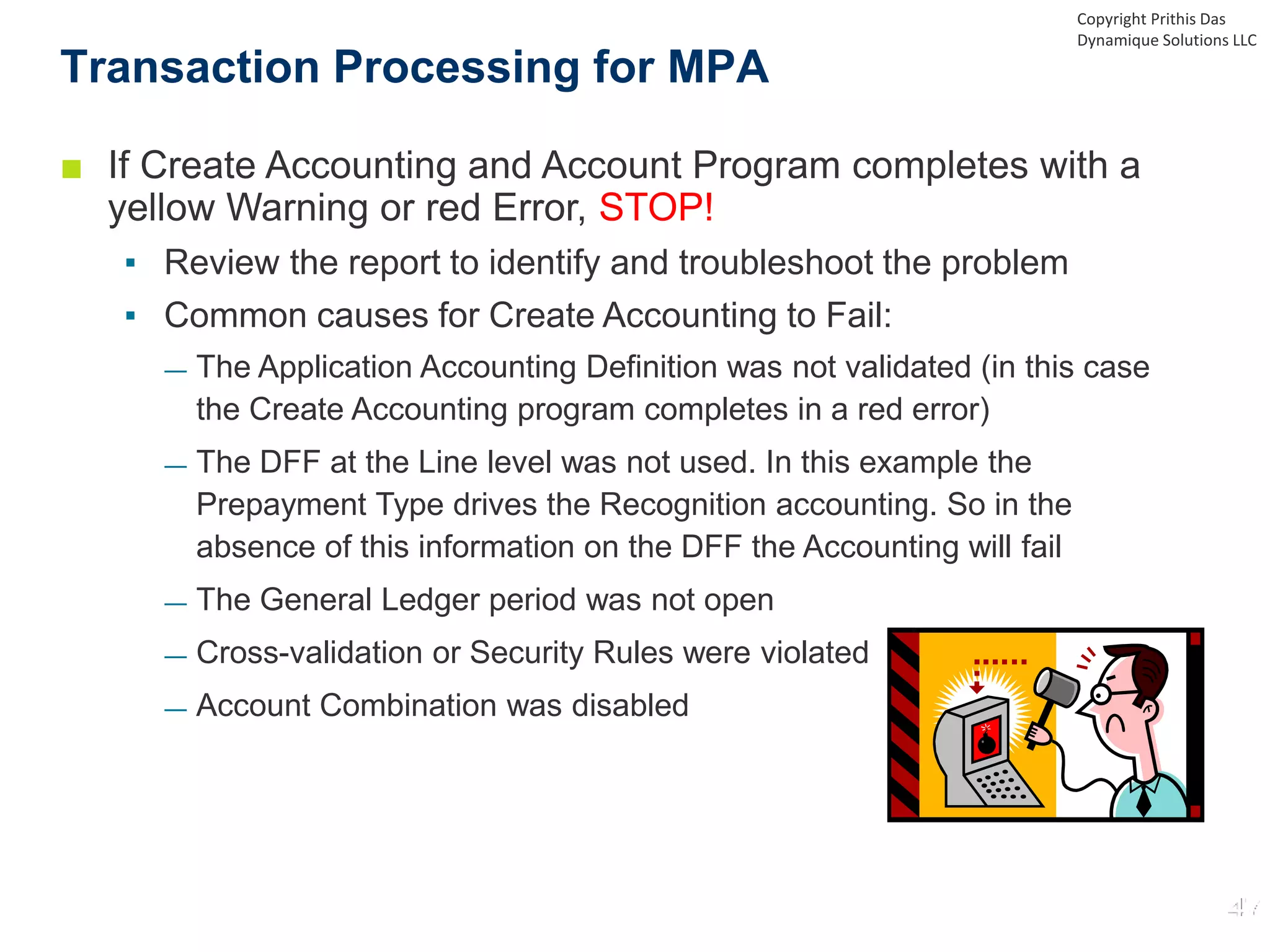 ■ If Create Accounting and Account Program completes with a
yellow Warning or red Error, STOP!
▪ Review the report to identify and troubleshoot the problem
▪ Common causes for Create Accounting to Fail:
— The Application Accounting Definition was not validated (in this case
the Create Accounting program completes in a red error)
— The DFF at the Line level was not used. In this example the
Prepayment Type drives the Recognition accounting. So in the
absence of this information on the DFF the Accounting will fail
— The General Ledger period was not open
— Cross-validation or Security Rules were violated
— Account Combination was disabled
Transaction Processing for MPA
Copyright Prithis Das
Dynamique Solutions LLC
 