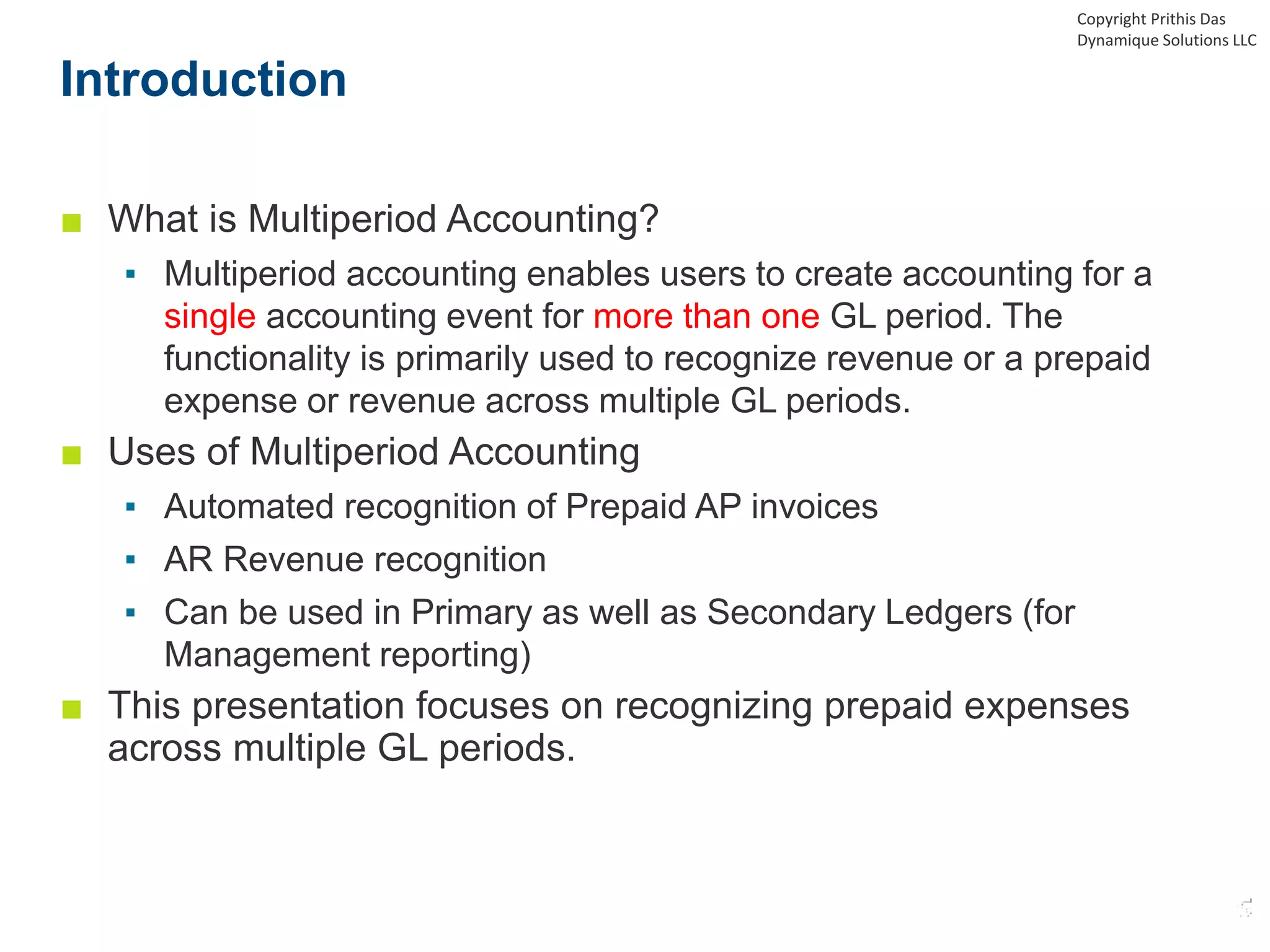 ■ What is Multiperiod Accounting?
▪ Multiperiod accounting enables users to create accounting for a
single accounting event for more than one GL period. The
functionality is primarily used to recognize revenue or a prepaid
expense or revenue across multiple GL periods.
■ Uses of Multiperiod Accounting
▪ Automated recognition of Prepaid AP invoices
▪ AR Revenue recognition
▪ Can be used in Primary as well as Secondary Ledgers (for
Management reporting)
■ This presentation focuses on recognizing prepaid expenses
across multiple GL periods.
Introduction
Copyright Prithis Das
Dynamique Solutions LLC
 