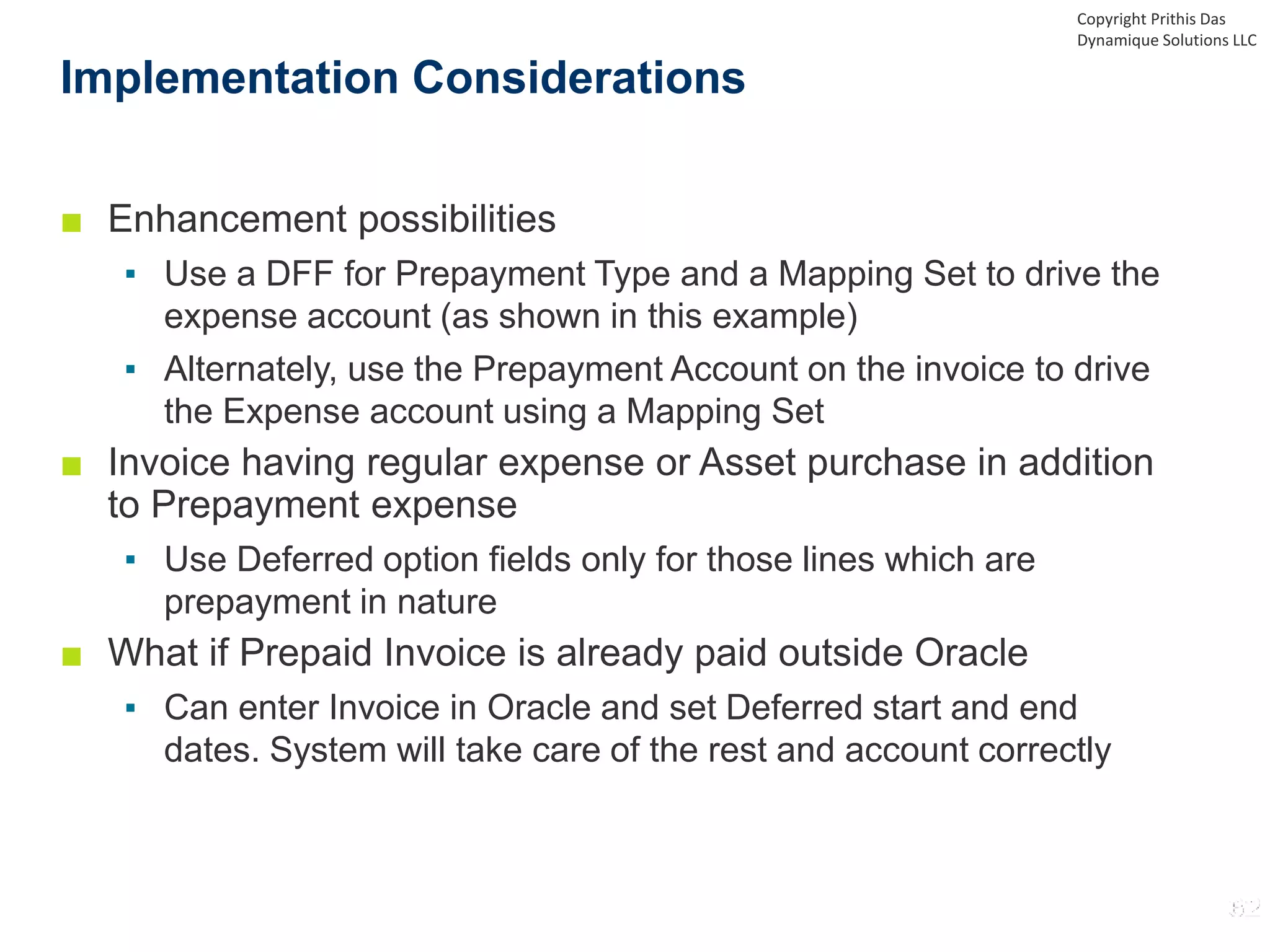 ■ Enhancement possibilities
▪ Use a DFF for Prepayment Type and a Mapping Set to drive the
expense account (as shown in this example)
▪ Alternately, use the Prepayment Account on the invoice to drive
the Expense account using a Mapping Set
■ Invoice having regular expense or Asset purchase in addition
to Prepayment expense
▪ Use Deferred option fields only for those lines which are
prepayment in nature
■ What if Prepaid Invoice is already paid outside Oracle
▪ Can enter Invoice in Oracle and set Deferred start and end
dates. System will take care of the rest and account correctly
Implementation Considerations
Copyright Prithis Das
Dynamique Solutions LLC
 
