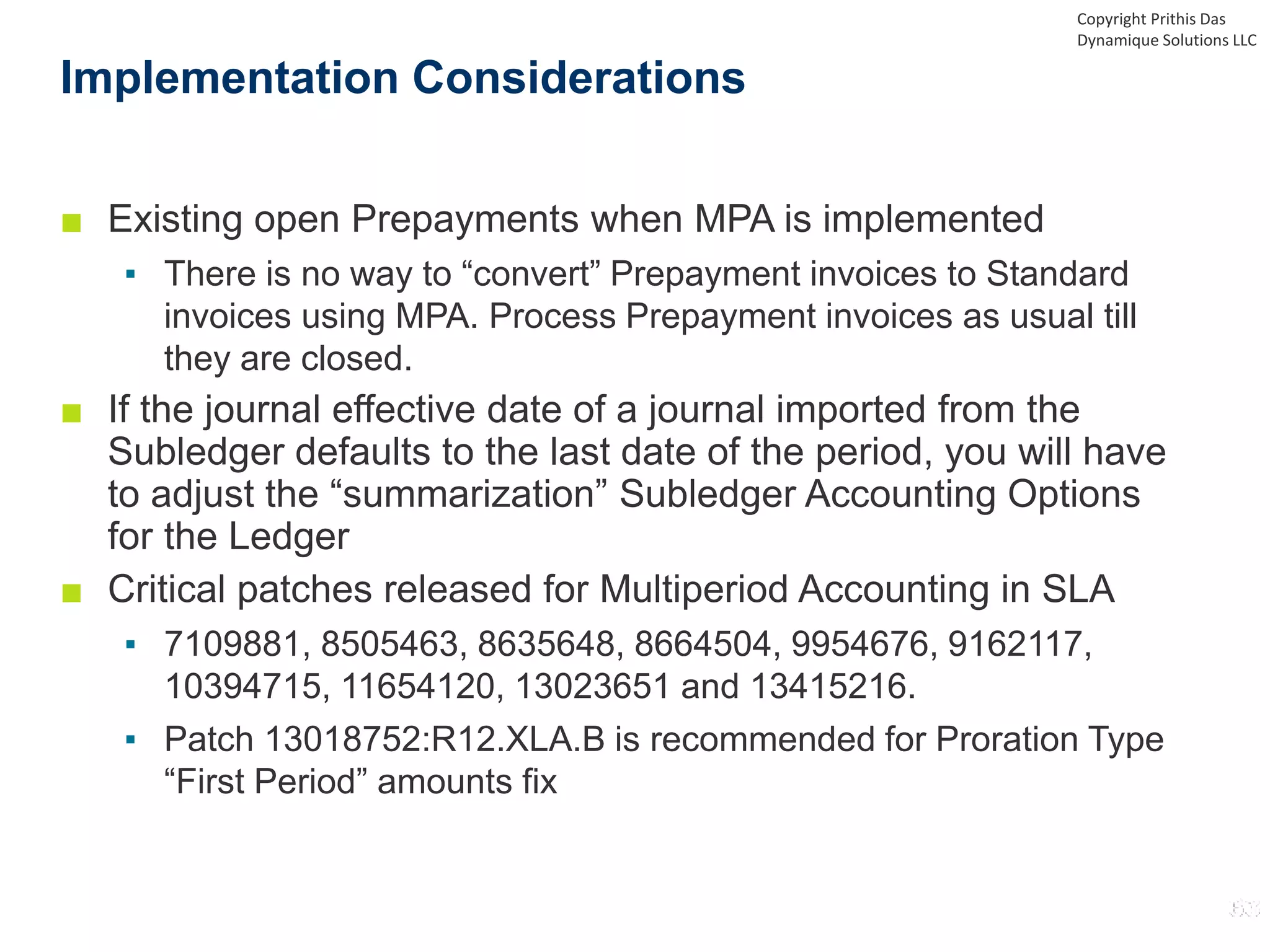 ■ Existing open Prepayments when MPA is implemented
▪ There is no way to “convert” Prepayment invoices to Standard
invoices using MPA. Process Prepayment invoices as usual till
they are closed.
■ If the journal effective date of a journal imported from the
Subledger defaults to the last date of the period, you will have
to adjust the “summarization” Subledger Accounting Options
for the Ledger
■ Critical patches released for Multiperiod Accounting in SLA
▪ 7109881, 8505463, 8635648, 8664504, 9954676, 9162117,
10394715, 11654120, 13023651 and 13415216.
▪ Patch 13018752:R12.XLA.B is recommended for Proration Type
“First Period” amounts fix
Implementation Considerations
Copyright Prithis Das
Dynamique Solutions LLC
 