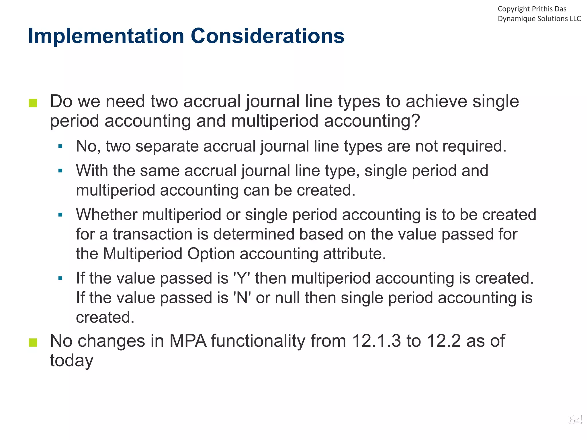 ■ Do we need two accrual journal line types to achieve single
period accounting and multiperiod accounting?
▪ No, two separate accrual journal line types are not required.
▪ With the same accrual journal line type, single period and
multiperiod accounting can be created.
▪ Whether multiperiod or single period accounting is to be created
for a transaction is determined based on the value passed for
the Multiperiod Option accounting attribute.
▪ If the value passed is 'Y' then multiperiod accounting is created.
If the value passed is 'N' or null then single period accounting is
created.
■ No changes in MPA functionality from 12.1.3 to 12.2 as of
today
Implementation Considerations
Copyright Prithis Das
Dynamique Solutions LLC
 