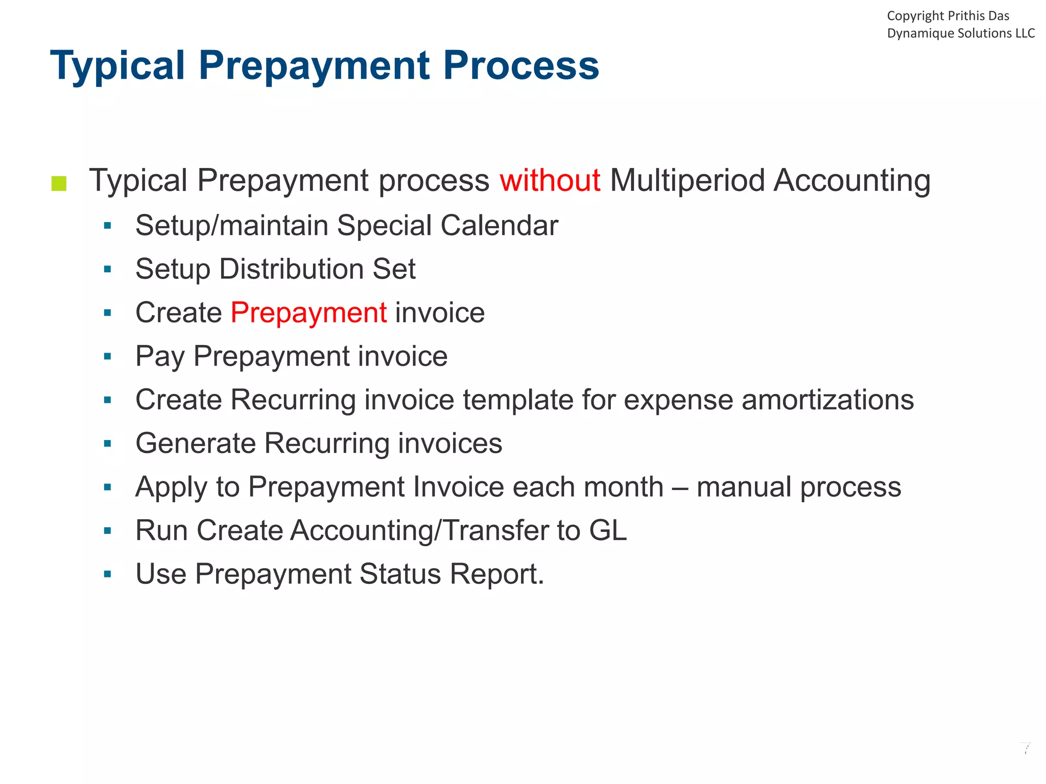 ■ Typical Prepayment process without Multiperiod Accounting
▪ Setup/maintain Special Calendar
▪ Setup Distribution Set
▪ Create Prepayment invoice
▪ Pay Prepayment invoice
▪ Create Recurring invoice template for expense amortizations
▪ Generate Recurring invoices
▪ Apply to Prepayment Invoice each month – manual process
▪ Run Create Accounting/Transfer to GL
▪ Use Prepayment Status Report.
Typical Prepayment Process
Copyright Prithis Das
Dynamique Solutions LLC
 