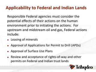 Applicability to Federal and Indian Lands
Responsible Federal agencies must consider the
potential effects of their actions on the human
environment prior to initiating the actions. For
upstream and midstream oil and gas, Federal actions
include:
 Leasing of minerals
 Approval of Applications for Permit to Drill (APDs)
 Approval of Surface Use Plans
 Review and acceptance of rights-of-way and other
permits on Federal and Indian trust lands
 