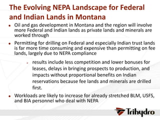 The Evolving NEPA Landscape for Federal
and Indian Lands in Montana
 Oil and gas development in Montana and the region will involve
more Federal and Indian lands as private lands and minerals are
worked through
 Permitting for drilling on Federal and especially Indian trust lands
is far more time consuming and expensive than permitting on fee
lands, largely due to NEPA compliance
 results include less competition and lower bonuses for
leases, delays in bringing prospects to production, and
impacts without proportional benefits on Indian
reservations because fee lands and minerals are drilled
first.
 Workloads are likely to increase for already stretched BLM, USFS,
and BIA personnel who deal with NEPA
 