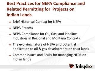 Best Practices for NEPA Compliance and
Related Permitting for Projects on
Indian Lands
 Brief Historical Context for NEPA
 NEPA Process
 NEPA Compliance for Oil, Gas, and Pipeline
Industries in Regional and Montana Contexts
 The evolving nature of NEPA and potential
application to oil & gas development on trust lands
 Common issues and BMPs for managing NEPA on
Indian lands
 