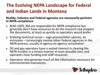 The Evolving NEPA Landscape for Federal
and Indian Lands in Montana
Reality: Industry and Federal agencies are necessarily partners
in NEPA compliance
 BLM, USFS, BIA are responsible for NEPA compliance but
generally don’t have resources to do the research and prepare
the documents, at least as quickly as operators would prefer
 Evolving technical issues – sage grouse/other species, air
emissions – increasingly involve other Federal agencies in the
NEPA process, usually in agency-to-agency consultation
 Oil and gas operators have a vested interest in clearing the
NEPA hurdles in a timely manner at least possible cost, and
operators have funding and staff resources
 Operators also generate much of the information necessary for
environmental evaluations
 
