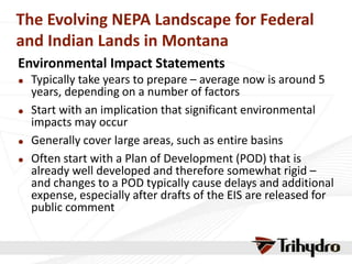 The Evolving NEPA Landscape for Federal
and Indian Lands in Montana
Environmental Impact Statements
 Typically take years to prepare – average now is around 5
years, depending on a number of factors
 Start with an implication that significant environmental
impacts may occur
 Generally cover large areas, such as entire basins
 Often start with a Plan of Development (POD) that is
already well developed and therefore somewhat rigid –
and changes to a POD typically cause delays and additional
expense, especially after drafts of the EIS are released for
public comment
 