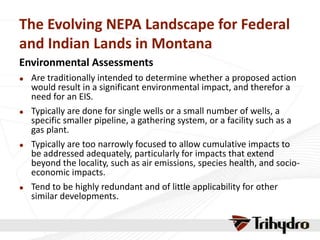 The Evolving NEPA Landscape for Federal
and Indian Lands in Montana
Environmental Assessments
 Are traditionally intended to determine whether a proposed action
would result in a significant environmental impact, and therefor a
need for an EIS.
 Typically are done for single wells or a small number of wells, a
specific smaller pipeline, a gathering system, or a facility such as a
gas plant.
 Typically are too narrowly focused to allow cumulative impacts to
be addressed adequately, particularly for impacts that extend
beyond the locality, such as air emissions, species health, and socio-
economic impacts.
 Tend to be highly redundant and of little applicability for other
similar developments.
 