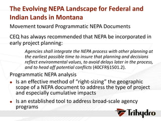 The Evolving NEPA Landscape for Federal and
Indian Lands in Montana
Movement toward Programmatic NEPA Documents
CEQ has always recommended that NEPA be incorporated in
early project planning:
Agencies shall integrate the NEPA process with other planning at
the earliest possible time to insure that planning and decisions
reflect environmental values, to avoid delays later in the process,
and to head off potential conflicts (40CFR§1501.2).
Programmatic NEPA analysis
 Is an effective method of “right-sizing” the geographic
scope of a NEPA document to address the type of project
and especially cumulative impacts
 Is an established tool to address broad-scale agency
programs
 