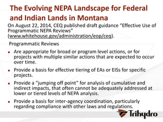 The Evolving NEPA Landscape for Federal
and Indian Lands in Montana
On August 22, 2014, CEQ published draft guidance “Effective Use of
Programmatic NEPA Reviews”
(www.whitehouse.gov/administration/eop/ceq).
Programmatic Reviews
 Are appropriate for broad or program level actions, or for
projects with multiple similar actions that are expected to occur
over time.
 Provide a basis for effective tiering of EAs or EISs for specific
projects.
 Provide a “jumping off point” for analysis of cumulative and
indirect impacts, that often cannot be adequately addressed at
lower or tiered levels of NEPA analysis.
 Provide a basis for inter-agency coordination, particularly
regarding compliance with other laws and regulations.
 