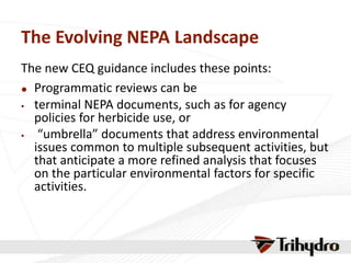 The Evolving NEPA Landscape
The new CEQ guidance includes these points:
 Programmatic reviews can be
 terminal NEPA documents, such as for agency
policies for herbicide use, or
 “umbrella” documents that address environmental
issues common to multiple subsequent activities, but
that anticipate a more refined analysis that focuses
on the particular environmental factors for specific
activities.
 