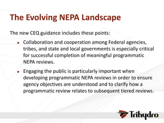 The Evolving NEPA Landscape
The new CEQ guidance includes these points:
 Collaboration and cooperation among Federal agencies,
tribes, and state and local governments is especially critical
for successful completion of meaningful programmatic
NEPA reviews.
 Engaging the public is particularly important when
developing programmatic NEPA reviews in order to ensure
agency objectives are understood and to clarify how a
programmatic review relates to subsequent tiered reviews.
 