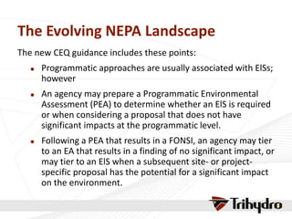 The Evolving NEPA Landscape
The new CEQ guidance includes these points:
 Programmatic approaches are usually associated with ElSs;
however
 An agency may prepare a Programmatic Environmental
Assessment (PEA) to determine whether an ElS is required
or when considering a proposal that does not have
significant impacts at the programmatic level.
 Following a PEA that results in a FONSI, an agency may tier
to an EA that results in a finding of no significant impact, or
may tier to an ElS when a subsequent site- or project-
specific proposal has the potential for a significant impact
on the environment.
 