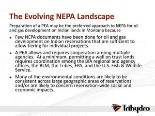 The Evolving NEPA Landscape
Preparation of a PEA may be the preferred approach to NEPA for oil
and gas development on Indian lands in Montana because
 Few NEPA documents have been done for oil and gas
development on Indian reservations that are sufficient to
allow tiering for individual projects.
 A PEA allows and requires cooperation among multiple
agencies. At a minimum, permitting a well on trust lands
requires coordination among the BIA regional and agency
offices, the BLM, the Tribes, EPA, and the U.S. Fish & Wildlife
Service.
 Many of the environmental conditions are likely to be
consistent across large geographic areas of reservations
and/or are likely to concern reservation-wide social and
economic impacts.
 