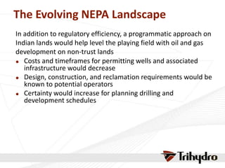 The Evolving NEPA Landscape
In addition to regulatory efficiency, a programmatic approach on
Indian lands would help level the playing field with oil and gas
development on non-trust lands
 Costs and timeframes for permitting wells and associated
infrastructure would decrease
 Design, construction, and reclamation requirements would be
known to potential operators
 Certainty would increase for planning drilling and
development schedules
 