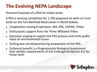 The Evolving NEPA Landscape
Pertinent Example of a PEA for Indian lands:
A PEA is nearing completion for 1,740 proposed oil wells on trust
lands on the Fort Berthold Reservation in North Dakota
 Cooperation among 8 operators, BIA, EPA, USFWS, Tribes
 Enthusiastic support from the Three Affiliated Tribes
 Extensive scoping to explain the PEA process and invite public
input on environmental issues
 Drilling was not delayed during preparation of the PEA
 Collateral benefit is a Programmatic Biological Assessment
that satisfies requirements of the Endangered Species Act for
those wells
 