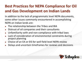 Best Practices for NEPA Compliance for Oil
and Gas Development on Indian Lands
In addition to the lack of programmatic level NEPA documents,
some other issues commonly encountered in accomplishing
NEPA on Indian lands are:
 The relationship between the Tribes and BIA
 Distrust of oil companies and their consultants
 Unfamiliarity with and non-compliance with tribal laws
 Lack of consideration of environmental constraints during
project planning
 Choice of an EA or EIS for well field level NEPA review
 Delays and uncertain timeframes for reviews and decisions
 