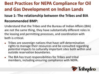 Best Practices for NEPA Compliance for Oil
and Gas Development on Indian Lands
Issue 1: The relationship between the Tribes and BIA
Recommended BMP:
Understand that the Tribes and the Bureau of Indian Affairs (BIA)
are not the same thing, they have substantially different roles in
the leasing and permitting processes, and coordination with
both is critical.
 Tribes are sovereign nations that have self-determination
rights to manage their resources and be consulted regarding
potential impacts to culturally important sites both within and
outside reservation boundaries.
 The BIA has trust responsibilities for Tribes and tribal
members, including ensuring compliance with NEPA.
 